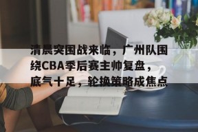 包含清晨突围战来临，广州队围绕CBA季后赛主帅复盘，底气十足，轮换策略成焦点的词条